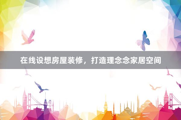 在线设想房屋装修，打造理念念家居空间